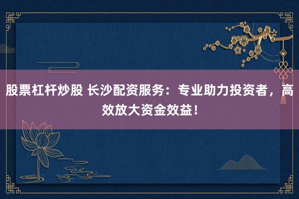 股票杠杆炒股 长沙配资服务：专业助力投资者，高效放大资金效益！