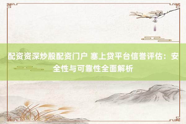 配资资深炒股配资门户 塞上贷平台信誉评估：安全性与可靠性全面解析