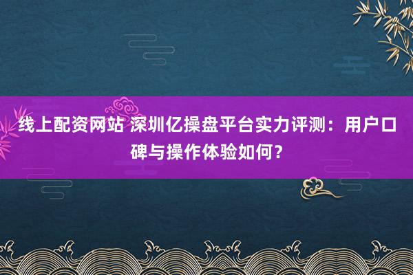 线上配资网站 深圳亿操盘平台实力评测:用户口碑与操作体验如何?