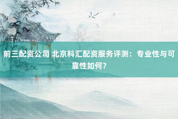 前三配资公司 北京科汇配资服务评测：专业性与可靠性如何？
