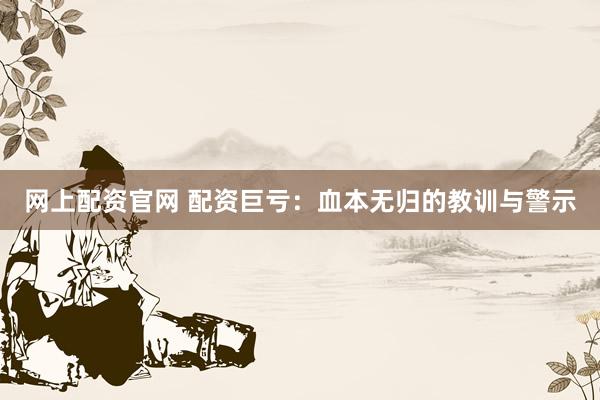 网上配资官网 配资巨亏：血本无归的教训与警示