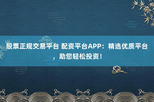 股票正规交易平台 配资平台APP：精选优质平台，助您轻松投资！