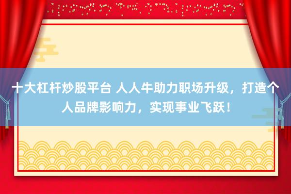 十大杠杆炒股平台 人人牛助力职场升级，打造个人品牌影响力，实现事业飞跃！