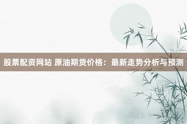 股票配资网站 原油期货价格：最新走势分析与预测