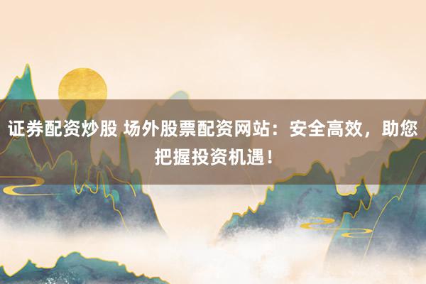 证券配资炒股 场外股票配资网站:安全高效,助您把握投资机遇!