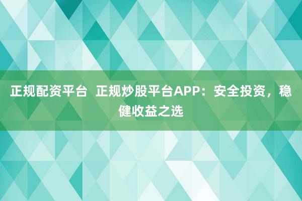 正规配资平台  正规炒股平台APP：安全投资，稳健收益之选