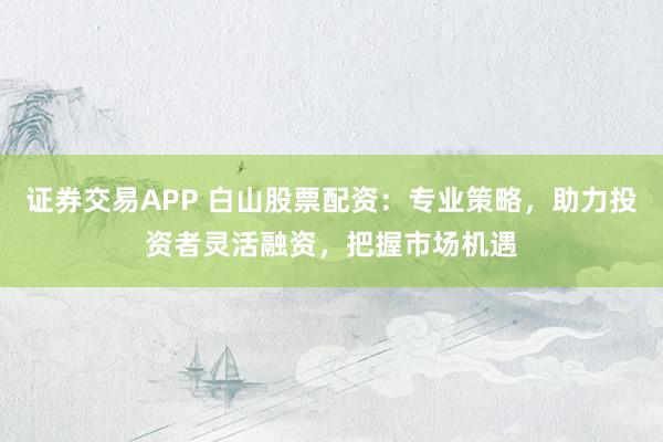 证券交易APP 白山股票配资：专业策略，助力投资者灵活融资，把握市场机遇