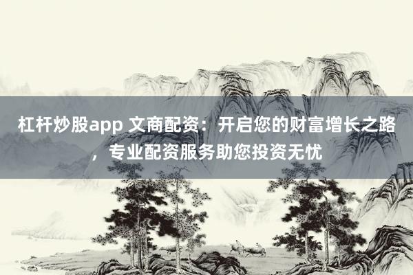 杠杆炒股app 文商配资：开启您的财富增长之路，专业配资服务助您投资无忧