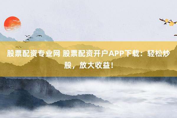 股票配资专业网 股票配资开户APP下载：轻松炒股，放大收益！