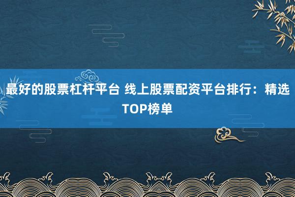 最好的股票杠杆平台 线上股票配资平台排行：精选TOP榜单