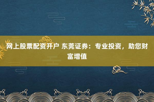 网上股票配资开户 东莞证券：专业投资，助您财富增值