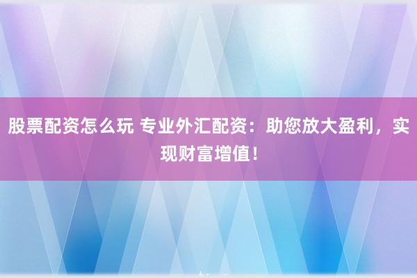 股票配资怎么玩 专业外汇配资：助您放大盈利，实现财富增值！