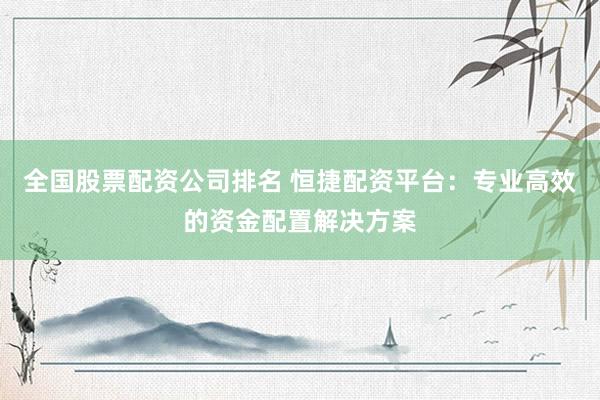 全国股票配资公司排名 恒捷配资平台：专业高效的资金配置解决方案
