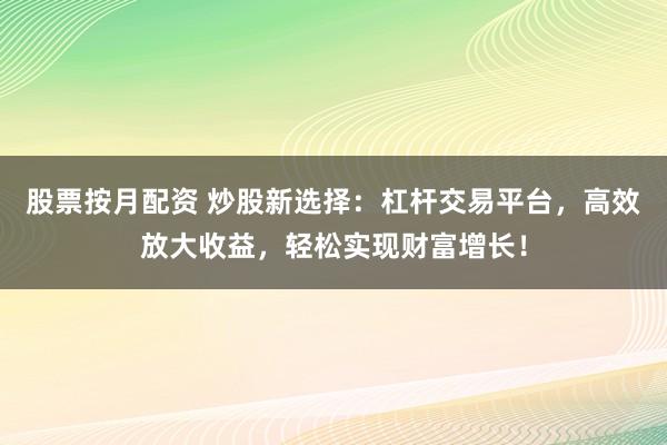 股票按月配资 炒股新选择：杠杆交易平台，高效放大收益，轻松实现财富增长！