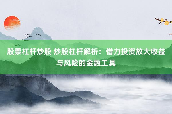股票杠杆炒股 炒股杠杆解析：借力投资放大收益与风险的金融工具
