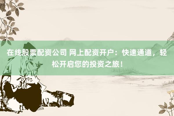 在线股票配资公司 网上配资开户：快速通道，轻松开启您的投资之旅！