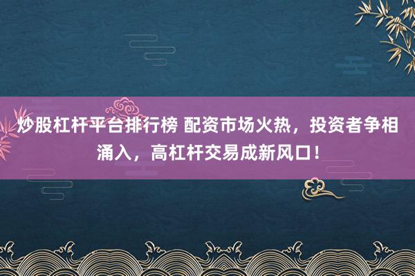 炒股杠杆平台排行榜 配资市场火热，投资者争相涌入，高杠杆交易成新风口！