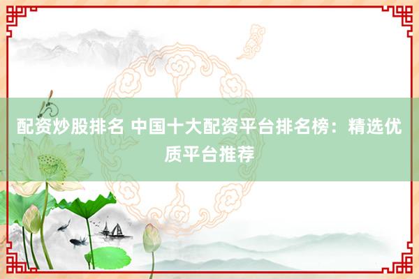 配资炒股排名 中国十大配资平台排名榜：精选优质平台推荐