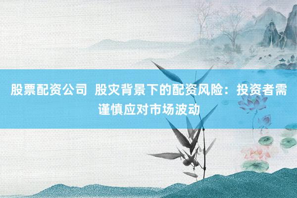股票配资公司  股灾背景下的配资风险：投资者需谨慎应对市场波动