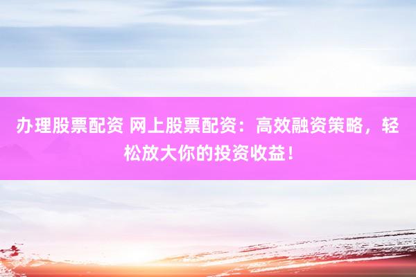 办理股票配资 网上股票配资：高效融资策略，轻松放大你的投资收益！