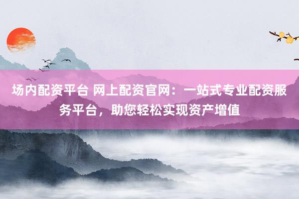场内配资平台 网上配资官网：一站式专业配资服务平台，助您轻松实现资产增值