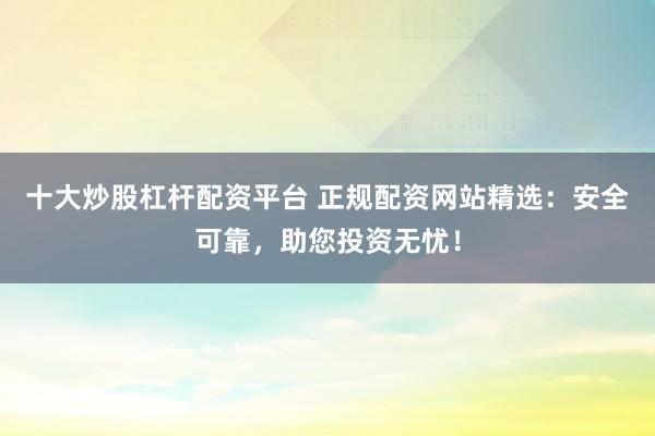 十大炒股杠杆配资平台 正规配资网站精选：安全可靠，助您投资无忧！