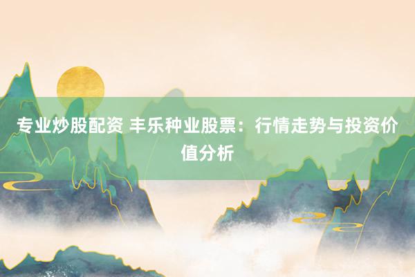专业炒股配资 丰乐种业股票：行情走势与投资价值分析