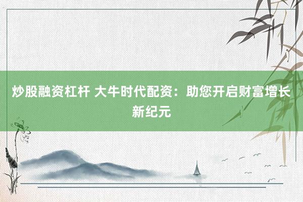 炒股融资杠杆 大牛时代配资：助您开启财富增长新纪元