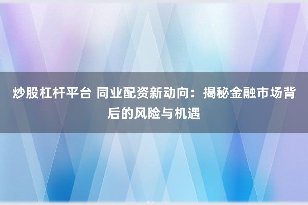 炒股杠杆平台 同业配资新动向：揭秘金融市场背后的风险与机遇