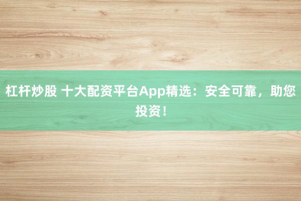 杠杆炒股 十大配资平台App精选：安全可靠，助您投资！