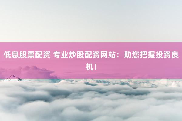 低息股票配资 专业炒股配资网站：助您把握投资良机！