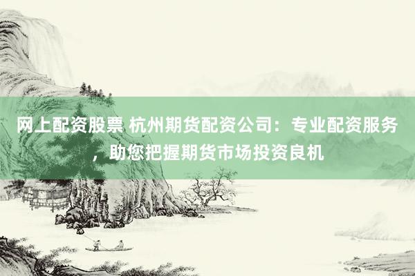 网上配资股票 杭州期货配资公司：专业配资服务，助您把握期货市场投资良机