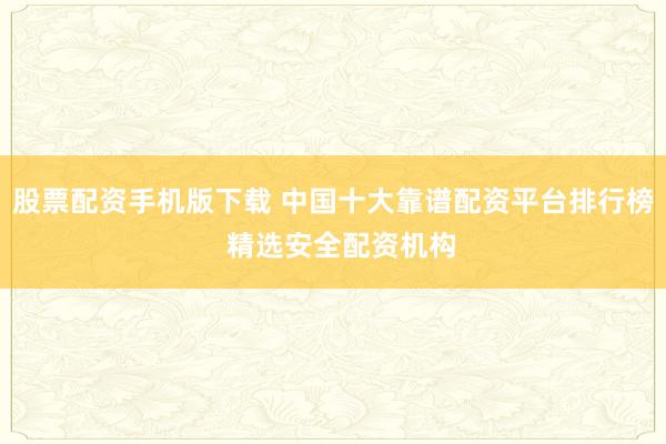 股票配资手机版下载 中国十大靠谱配资平台排行榜  精选安全配资机构