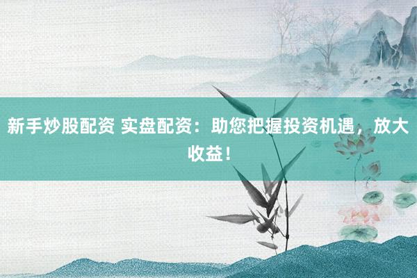 新手炒股配资 实盘配资：助您把握投资机遇，放大收益！