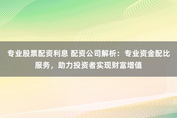 专业股票配资利息 配资公司解析：专业资金配比服务，助力投资者实现财富增值