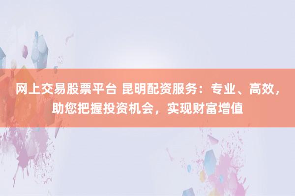 网上交易股票平台 昆明配资服务：专业、高效，助您把握投资机会，实现财富增值