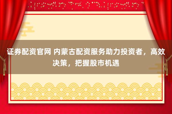 证券配资官网 内蒙古配资服务助力投资者，高效决策，把握股市机遇
