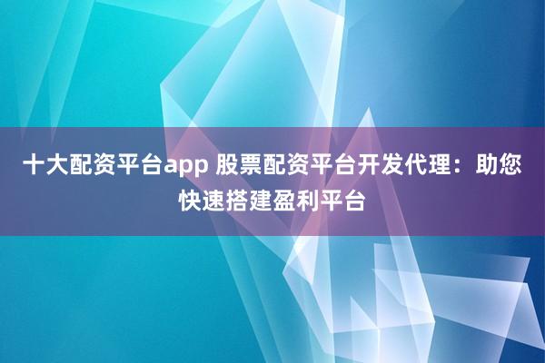 十大配资平台app 股票配资平台开发代理：助您快速搭建盈利平台