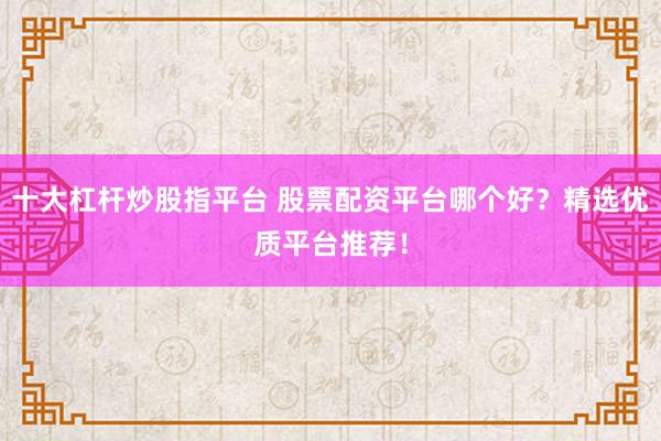 十大杠杆炒股指平台 股票配资平台哪个好？精选优质平台推荐！