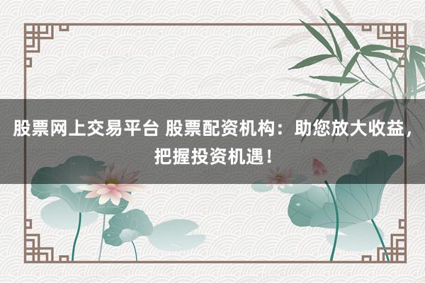 股票网上交易平台 股票配资机构：助您放大收益，把握投资机遇！