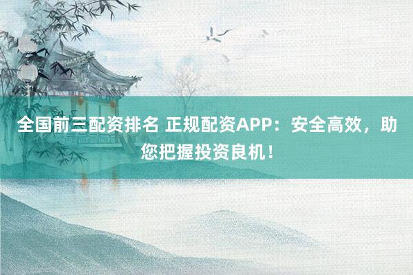 全国前三配资排名 正规配资APP：安全高效，助您把握投资良机！
