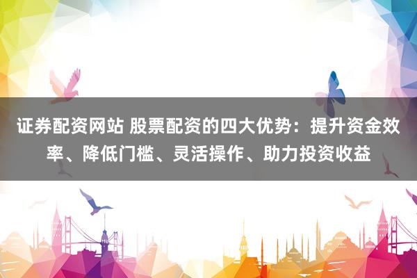 证券配资网站 股票配资的四大优势：提升资金效率、降低门槛、灵活操作、助力投资收益
