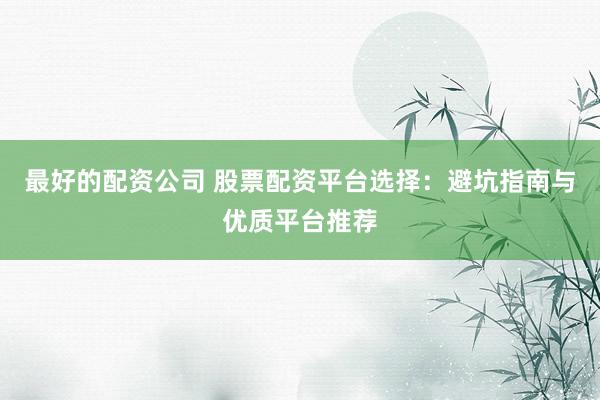 最好的配资公司 股票配资平台选择：避坑指南与优质平台推荐