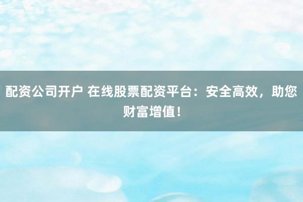配资公司开户 在线股票配资平台：安全高效，助您财富增值！