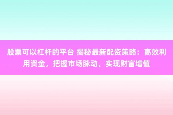 股票可以杠杆的平台 揭秘最新配资策略：高效利用资金，把握市场脉动，实现财富增值