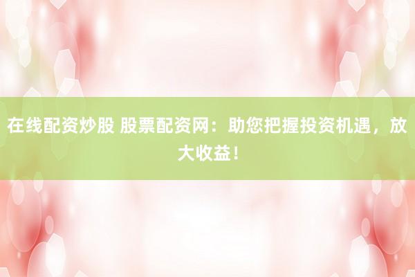 在线配资炒股 股票配资网：助您把握投资机遇，放大收益！