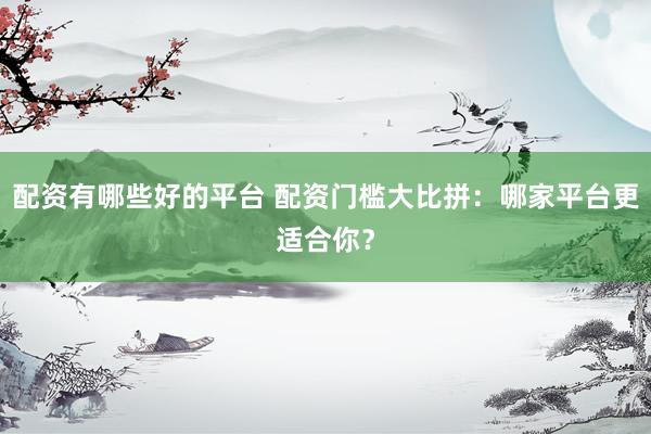 配资有哪些好的平台 配资门槛大比拼：哪家平台更适合你？