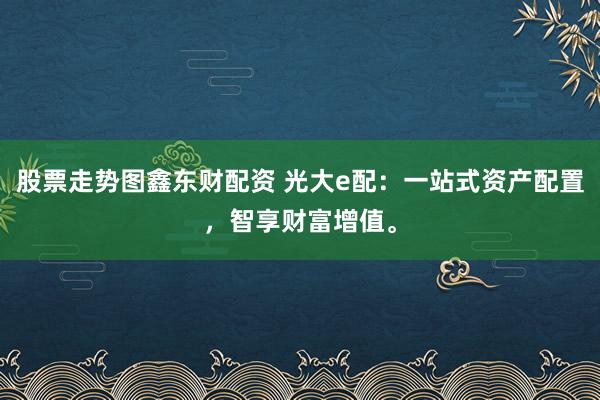 股票走势图鑫东财配资 光大e配：一站式资产配置，智享财富增值。