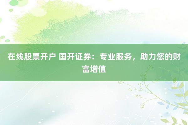 在线股票开户 国开证券：专业服务，助力您的财富增值