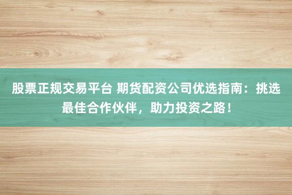 股票正规交易平台 期货配资公司优选指南：挑选最佳合作伙伴，助力投资之路！